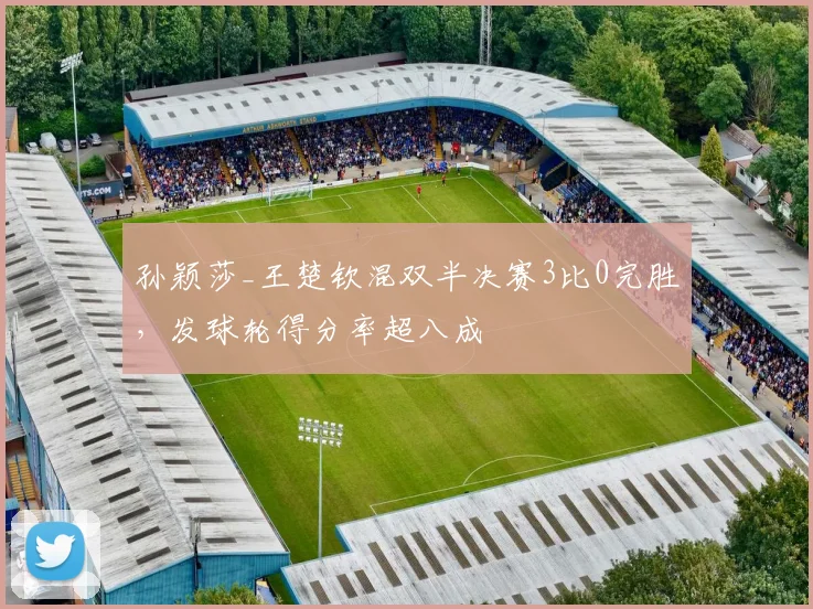 孙颖莎_王楚钦混双半决赛3比0完胜，发球轮得分率超八成