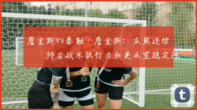 詹金斯vs泰勒·詹金斯：灰熊连续换帅后战术执行力和更衣室稳定性的断层